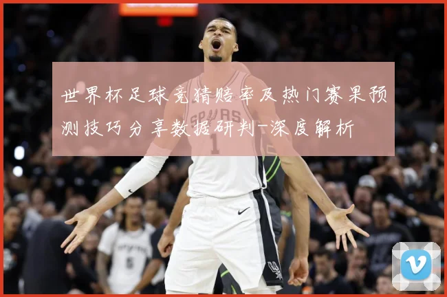 世界杯足球竞猜赔率及热门赛果预测技巧分享数据研判-深度解析