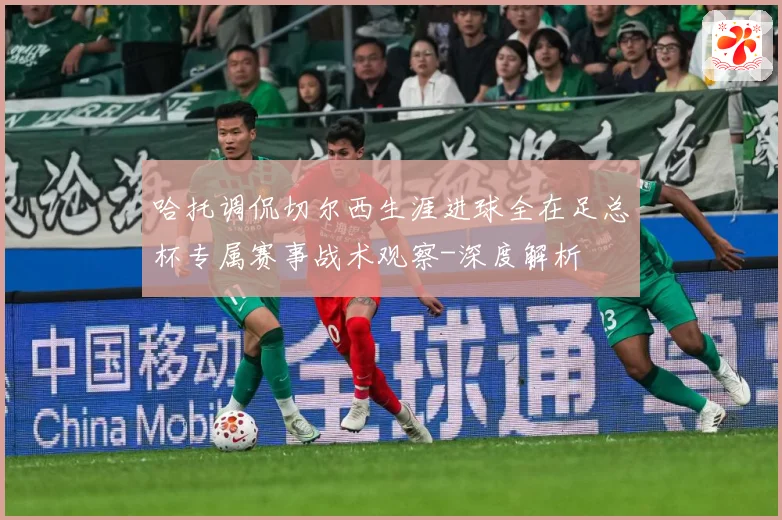 哈托调侃切尔西生涯进球全在足总杯专属赛事战术观察-深度解析