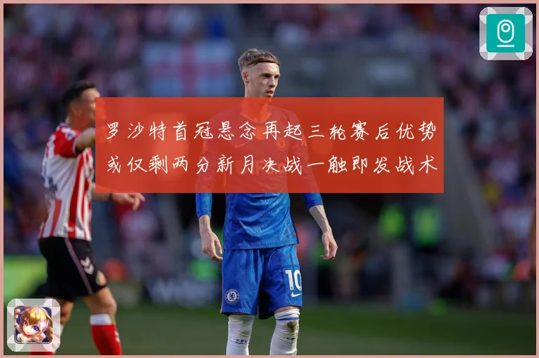 罗沙特首冠悬念再起三轮赛后优势或仅剩两分新月决战一触即发战术观察-深度解析