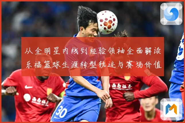 从全明星内线到经验领袖全面解读乐福篮球生涯转型轨迹与赛场价值变迁解析-深度解析
