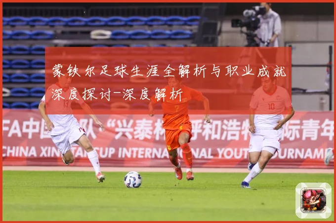 蒙铁尔足球生涯全解析与职业成就深度探讨-深度解析
