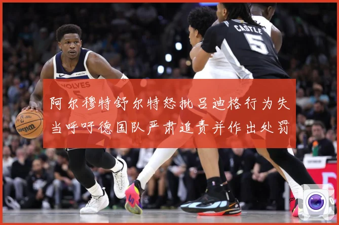 阿尔穆特舒尔特怒批吕迪格行为失当呼吁德国队严肃追责并作出处罚战术观察-深度解析