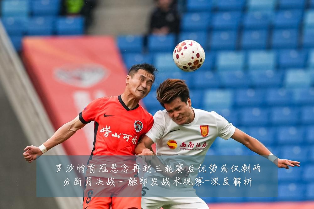 罗沙特首冠悬念再起三轮赛后优势或仅剩两分新月决战一触即发战术观察-深度解析